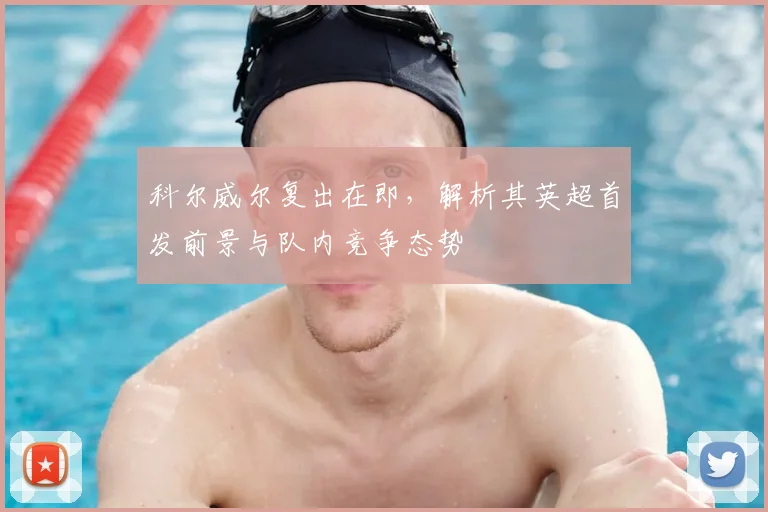 科尔威尔复出在即,解析其英超首发前景与队内竞争态势