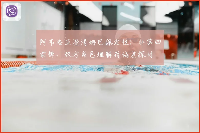阿韦洛亚澄清姆巴佩定位:非第四前锋,双方角色理解存偏差探讨