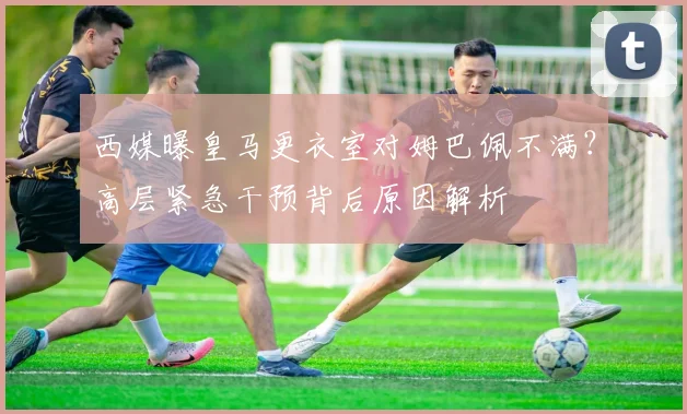 西媒曝皇马更衣室对姆巴佩不满?高层紧急干预背后原因解析