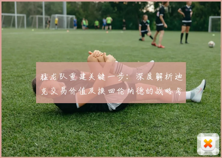 猛龙队重建关键一步：深度解析迪克交易价值及换回伦纳德的战略考量