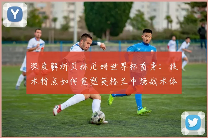 深度解析贝林厄姆世界杯首秀:技术特点如何重塑英格兰中场战术体系